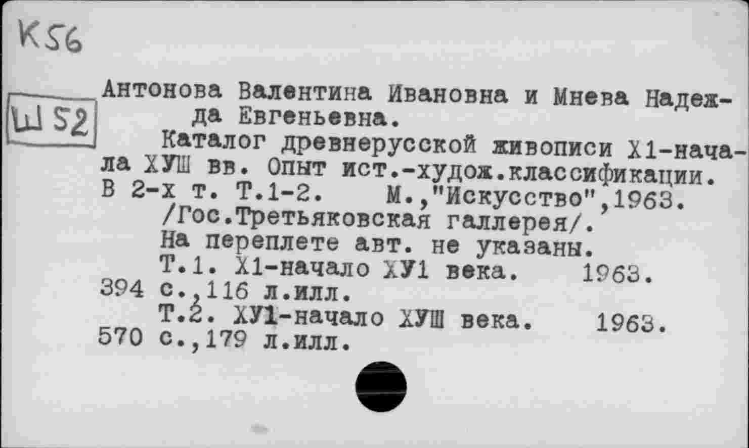 ﻿к л
Ш 52|
Антонова Валентина Ивановна и Мнева Надежда Евгеньевна.
Каталог древнерусской живописи X1-начала ХУ1И вв. Опыт ист.-худож.классификации. В 2-х т. Т.1-2. М./’Искусство”,1963.
/Гос.Третьяковская галлерея/.
На переплете авт. не указаны.
Т.1. Х1-начало ХУ1 века. 1963. 394 с. 116 л.илл.
Т.2. ХУ1-начало ХУШ века. 1963.
570 с.,179 л.илл.